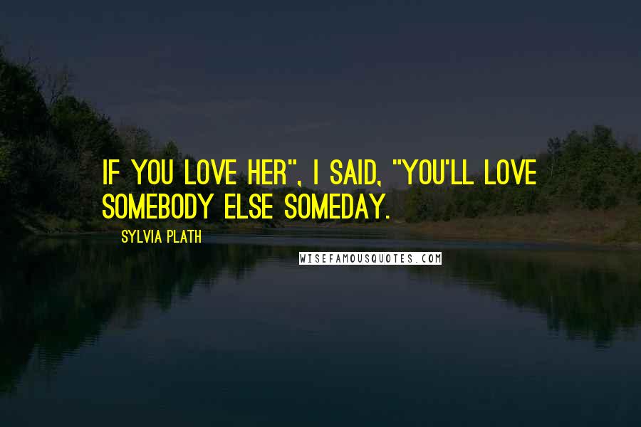 Sylvia Plath Quotes: If you love her", I said, "you'll love somebody else someday.