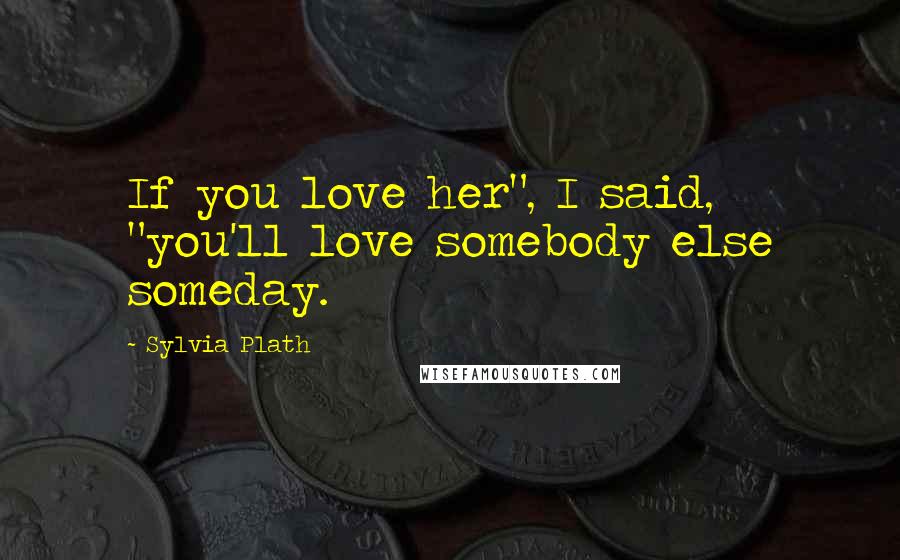 Sylvia Plath Quotes: If you love her", I said, "you'll love somebody else someday.