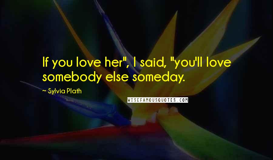 Sylvia Plath Quotes: If you love her", I said, "you'll love somebody else someday.