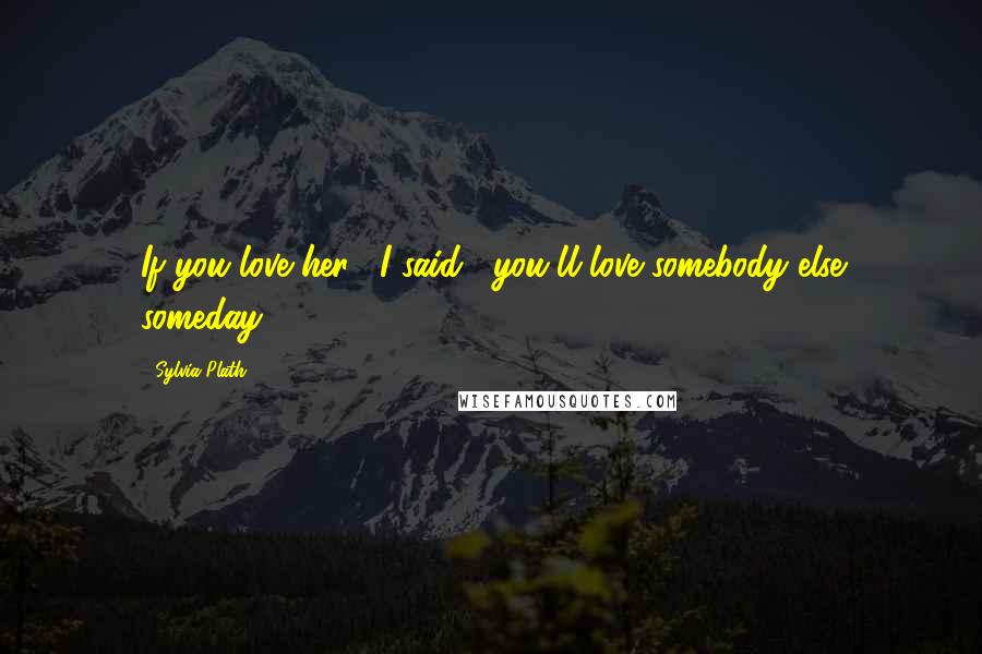 Sylvia Plath Quotes: If you love her", I said, "you'll love somebody else someday.