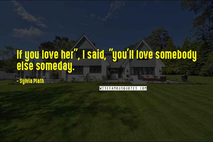 Sylvia Plath Quotes: If you love her", I said, "you'll love somebody else someday.