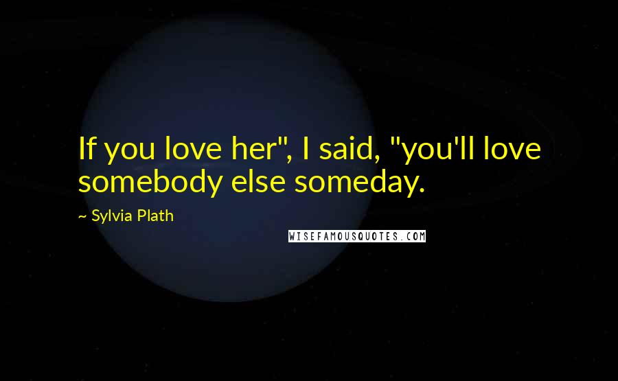 Sylvia Plath Quotes: If you love her", I said, "you'll love somebody else someday.