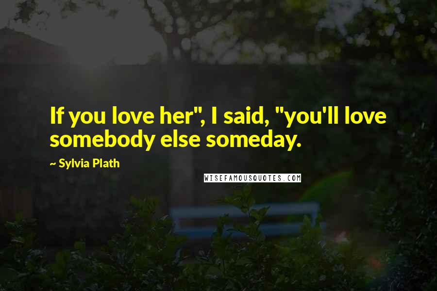 Sylvia Plath Quotes: If you love her", I said, "you'll love somebody else someday.