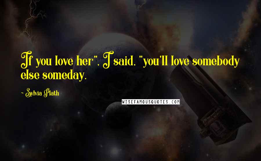 Sylvia Plath Quotes: If you love her", I said, "you'll love somebody else someday.