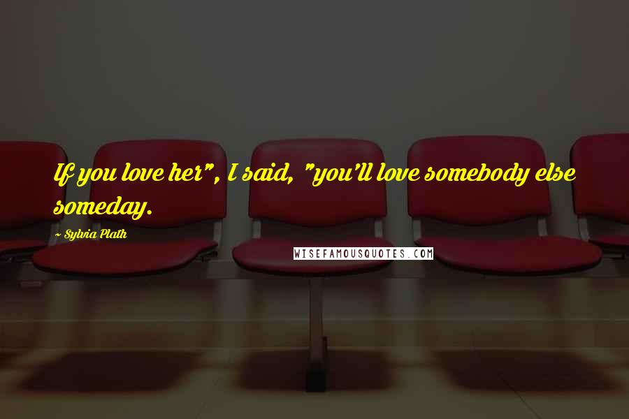 Sylvia Plath Quotes: If you love her", I said, "you'll love somebody else someday.