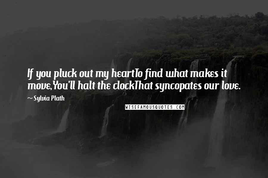 Sylvia Plath Quotes: If you pluck out my heartTo find what makes it move,You'll halt the clockThat syncopates our love.