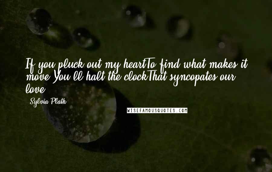 Sylvia Plath Quotes: If you pluck out my heartTo find what makes it move,You'll halt the clockThat syncopates our love.