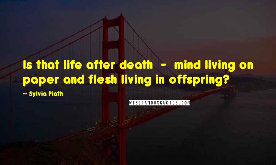 Sylvia Plath Quotes: Is that life after death - mind living on paper and flesh living in offspring?