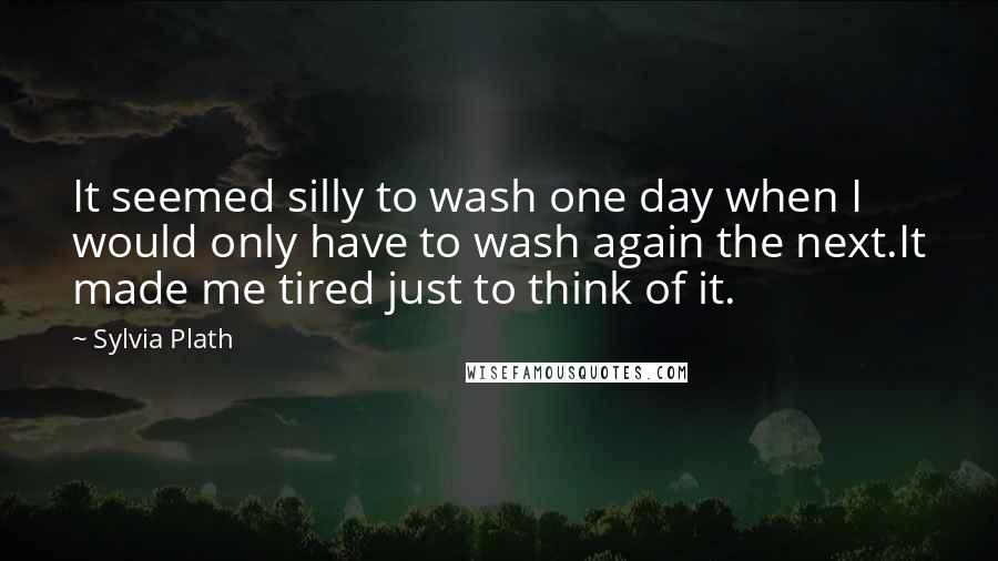 Sylvia Plath Quotes: It seemed silly to wash one day when I would only have to wash again the next.It made me tired just to think of it.