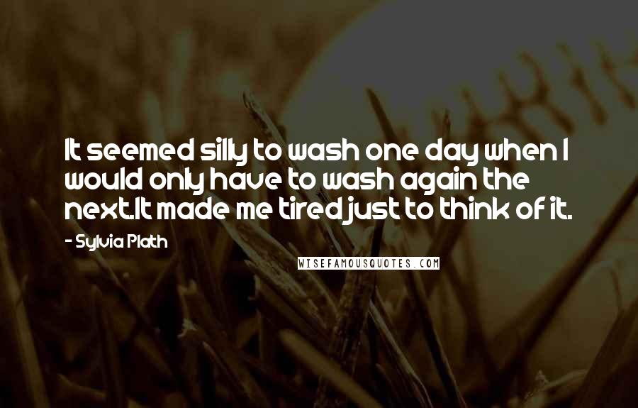 Sylvia Plath Quotes: It seemed silly to wash one day when I would only have to wash again the next.It made me tired just to think of it.