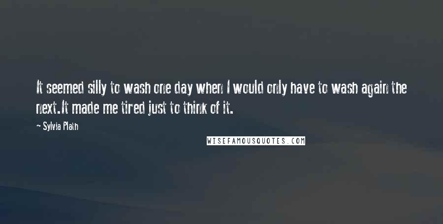 Sylvia Plath Quotes: It seemed silly to wash one day when I would only have to wash again the next.It made me tired just to think of it.