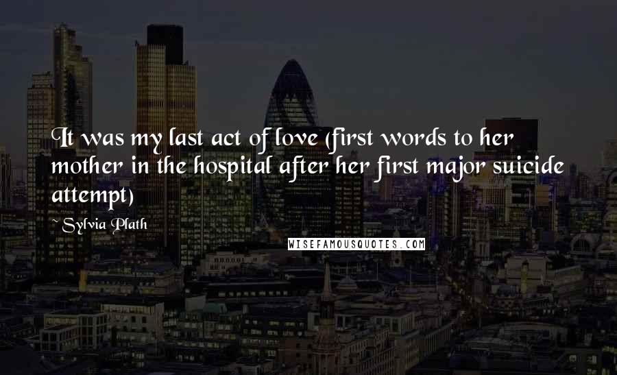 Sylvia Plath Quotes: It was my last act of love (first words to her mother in the hospital after her first major suicide attempt)