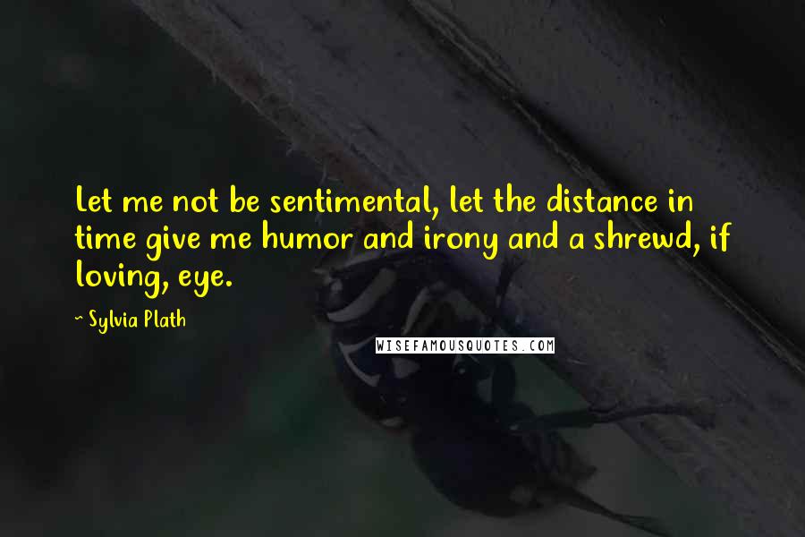 Sylvia Plath Quotes: Let me not be sentimental, let the distance in time give me humor and irony and a shrewd, if loving, eye.