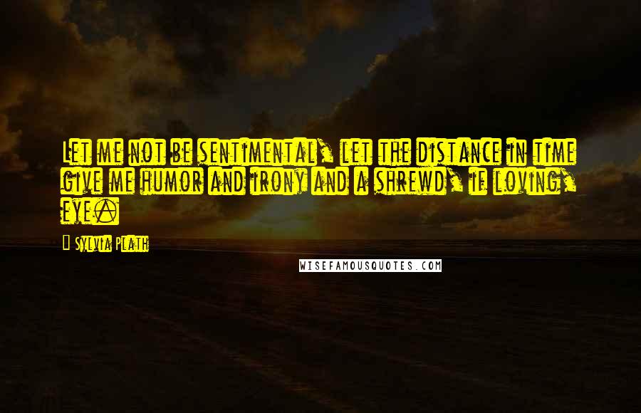 Sylvia Plath Quotes: Let me not be sentimental, let the distance in time give me humor and irony and a shrewd, if loving, eye.