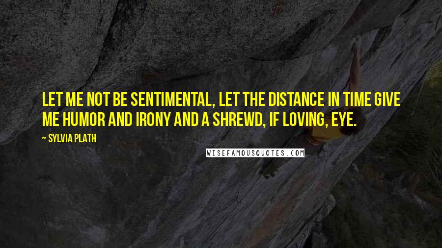 Sylvia Plath Quotes: Let me not be sentimental, let the distance in time give me humor and irony and a shrewd, if loving, eye.