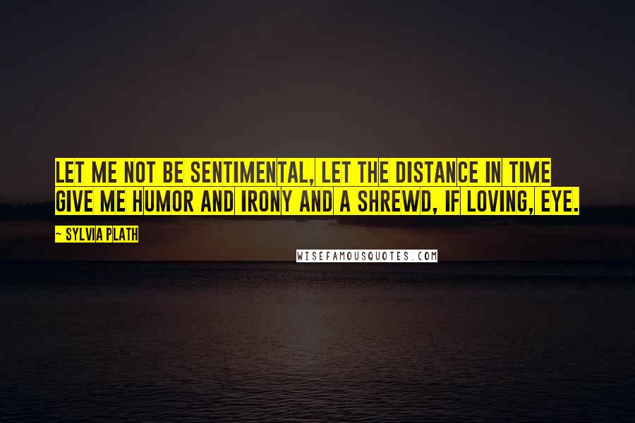 Sylvia Plath Quotes: Let me not be sentimental, let the distance in time give me humor and irony and a shrewd, if loving, eye.