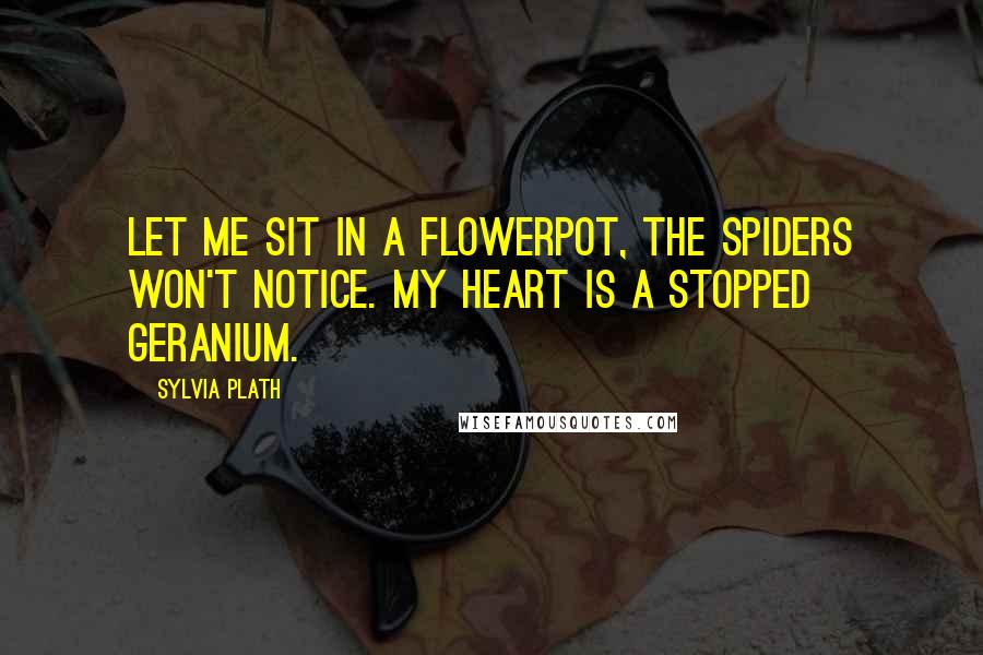 Sylvia Plath Quotes: Let me sit in a flowerpot, The spiders won't notice. My heart is a stopped geranium.