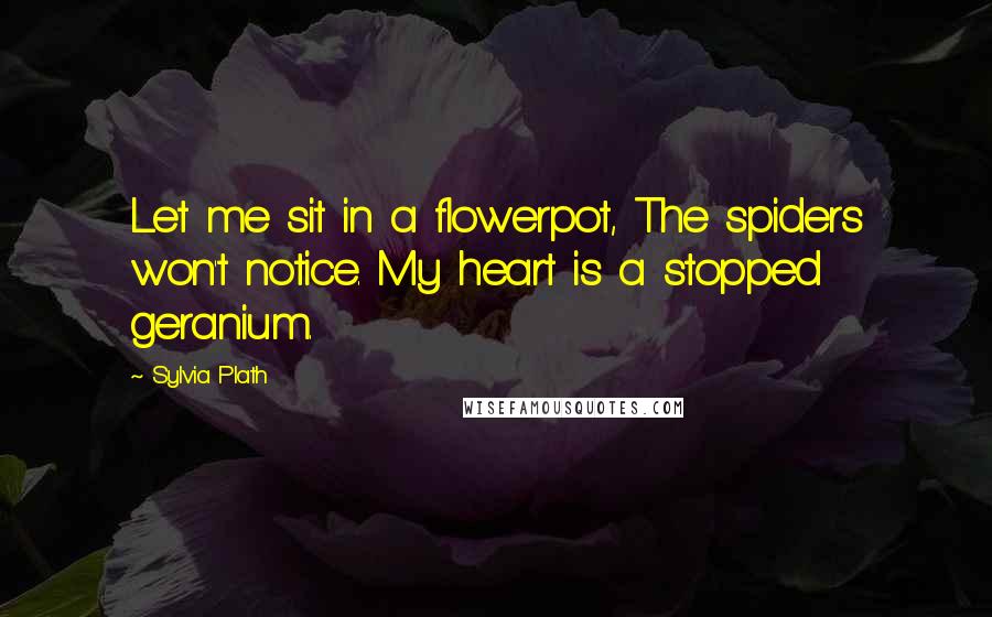 Sylvia Plath Quotes: Let me sit in a flowerpot, The spiders won't notice. My heart is a stopped geranium.