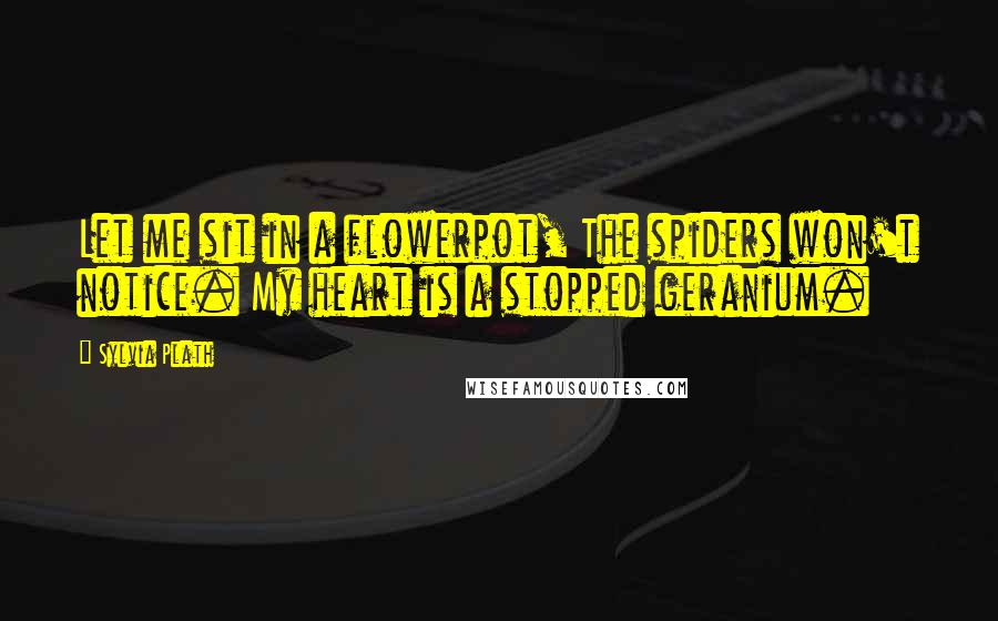 Sylvia Plath Quotes: Let me sit in a flowerpot, The spiders won't notice. My heart is a stopped geranium.