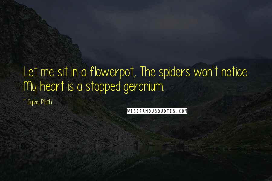 Sylvia Plath Quotes: Let me sit in a flowerpot, The spiders won't notice. My heart is a stopped geranium.