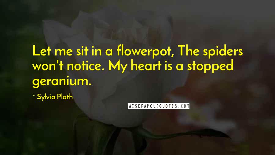 Sylvia Plath Quotes: Let me sit in a flowerpot, The spiders won't notice. My heart is a stopped geranium.
