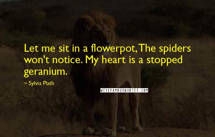 Sylvia Plath Quotes: Let me sit in a flowerpot, The spiders won't notice. My heart is a stopped geranium.