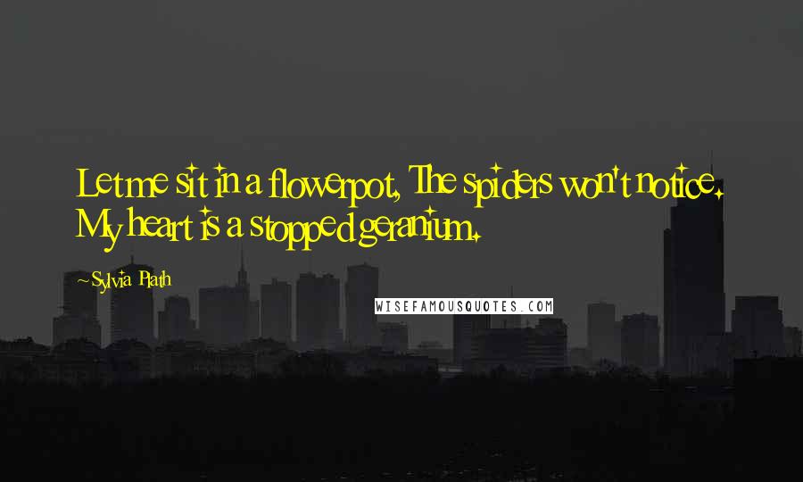 Sylvia Plath Quotes: Let me sit in a flowerpot, The spiders won't notice. My heart is a stopped geranium.