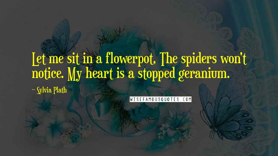 Sylvia Plath Quotes: Let me sit in a flowerpot, The spiders won't notice. My heart is a stopped geranium.