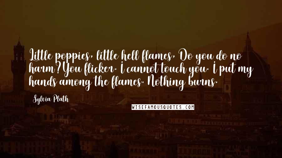 Sylvia Plath Quotes: Little poppies, little hell flames, Do you do no harm?You flicker. I cannot touch you. I put my hands among the flames. Nothing burns.