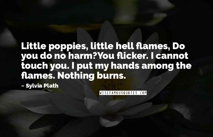 Sylvia Plath Quotes: Little poppies, little hell flames, Do you do no harm?You flicker. I cannot touch you. I put my hands among the flames. Nothing burns.