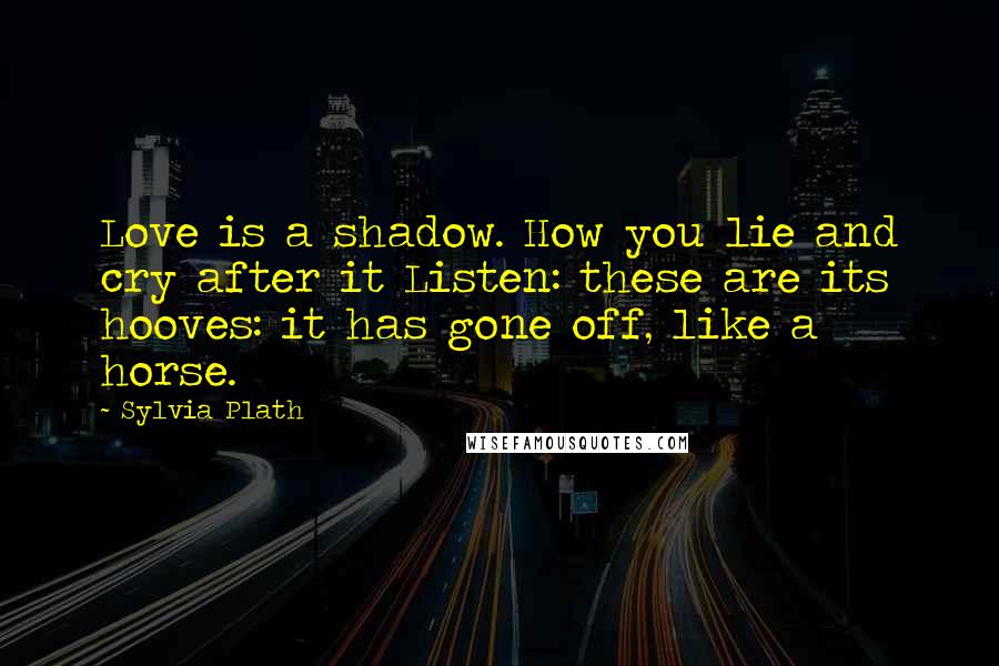 Sylvia Plath Quotes: Love is a shadow. How you lie and cry after it Listen: these are its hooves: it has gone off, like a horse.