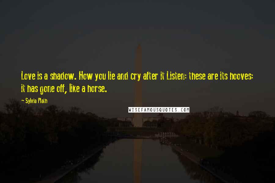 Sylvia Plath Quotes: Love is a shadow. How you lie and cry after it Listen: these are its hooves: it has gone off, like a horse.