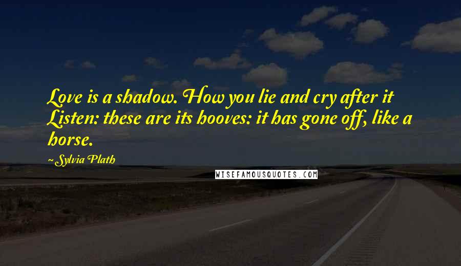 Sylvia Plath Quotes: Love is a shadow. How you lie and cry after it Listen: these are its hooves: it has gone off, like a horse.