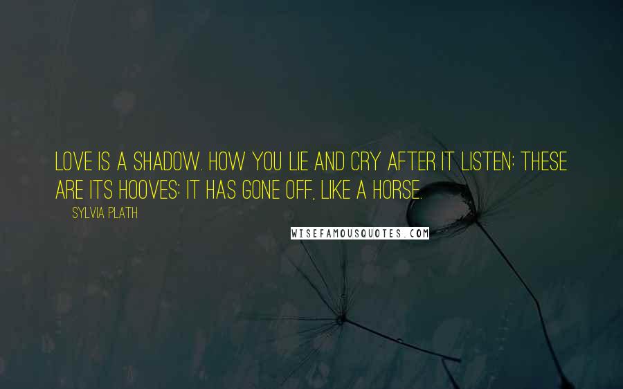 Sylvia Plath Quotes: Love is a shadow. How you lie and cry after it Listen: these are its hooves: it has gone off, like a horse.