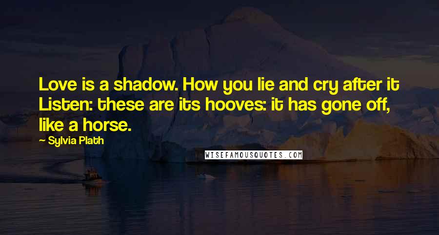 Sylvia Plath Quotes: Love is a shadow. How you lie and cry after it Listen: these are its hooves: it has gone off, like a horse.