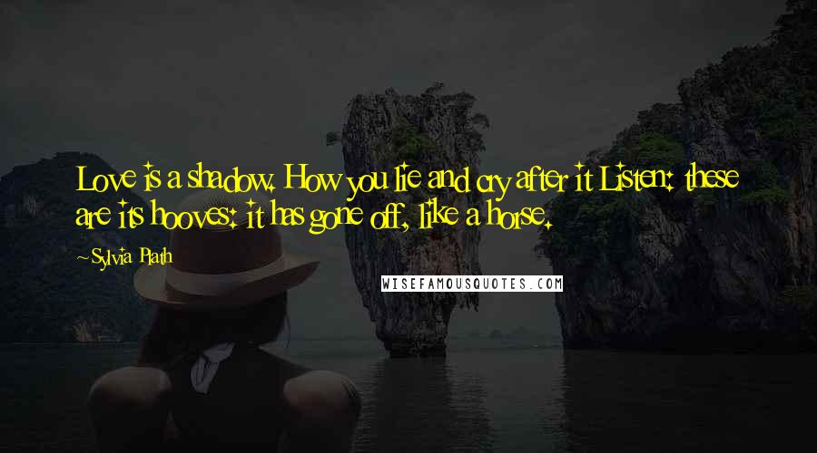 Sylvia Plath Quotes: Love is a shadow. How you lie and cry after it Listen: these are its hooves: it has gone off, like a horse.