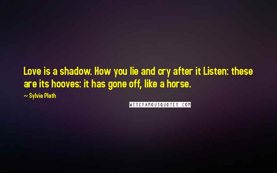 Sylvia Plath Quotes: Love is a shadow. How you lie and cry after it Listen: these are its hooves: it has gone off, like a horse.