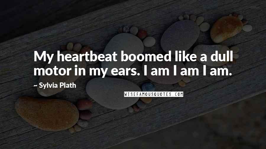 Sylvia Plath Quotes: My heartbeat boomed like a dull motor in my ears. I am I am I am.