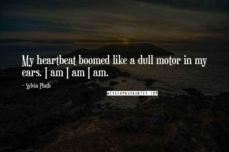 Sylvia Plath Quotes: My heartbeat boomed like a dull motor in my ears. I am I am I am.