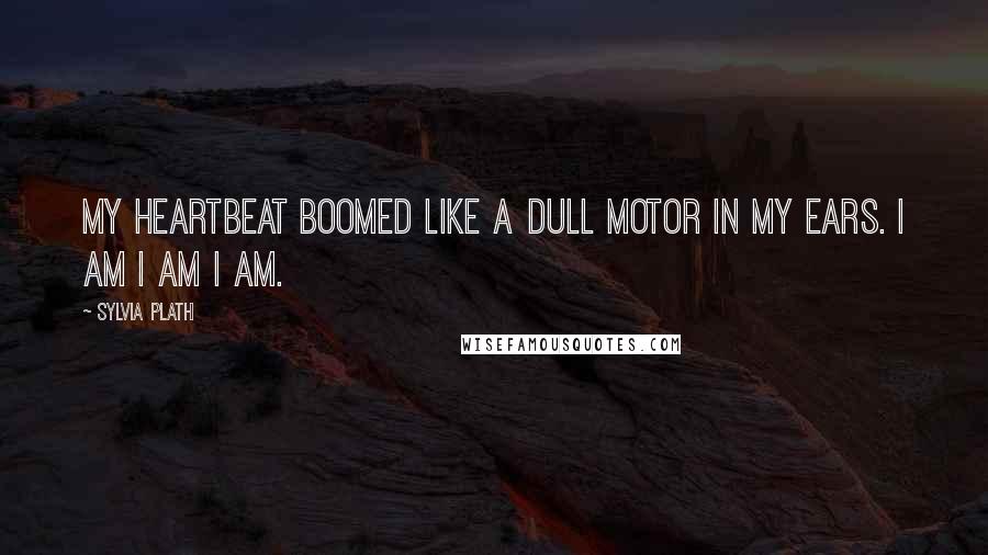 Sylvia Plath Quotes: My heartbeat boomed like a dull motor in my ears. I am I am I am.