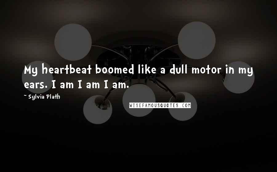 Sylvia Plath Quotes: My heartbeat boomed like a dull motor in my ears. I am I am I am.