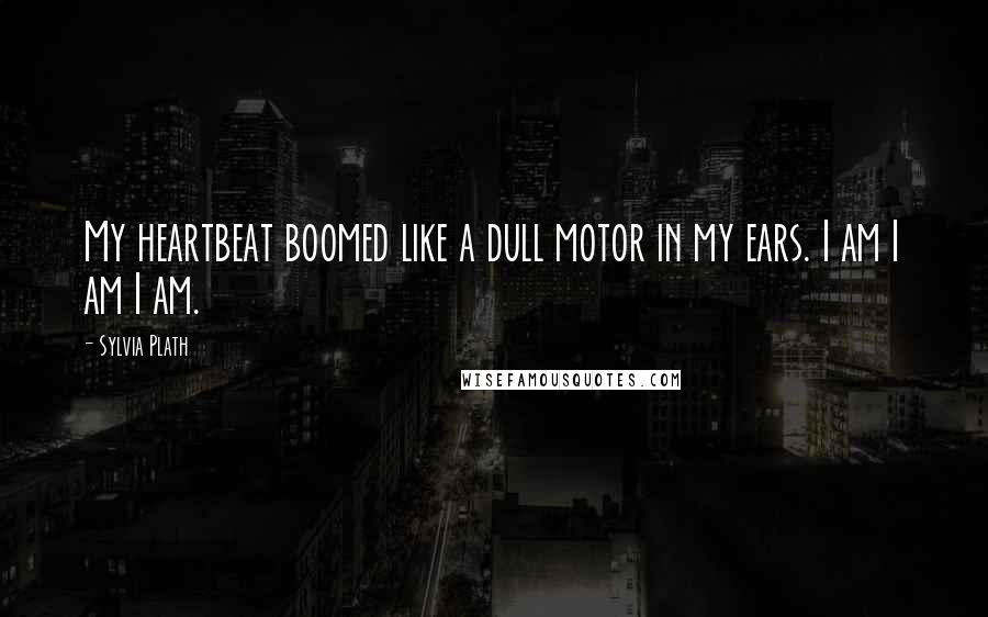 Sylvia Plath Quotes: My heartbeat boomed like a dull motor in my ears. I am I am I am.