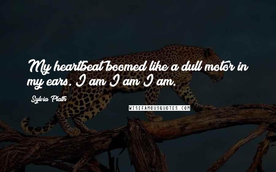 Sylvia Plath Quotes: My heartbeat boomed like a dull motor in my ears. I am I am I am.