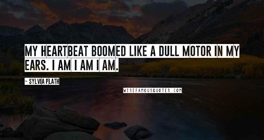 Sylvia Plath Quotes: My heartbeat boomed like a dull motor in my ears. I am I am I am.