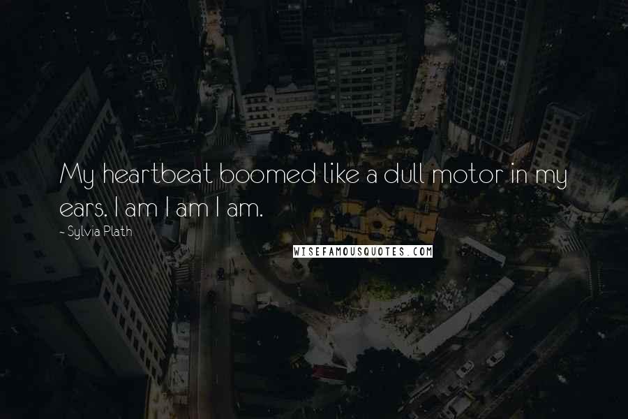 Sylvia Plath Quotes: My heartbeat boomed like a dull motor in my ears. I am I am I am.