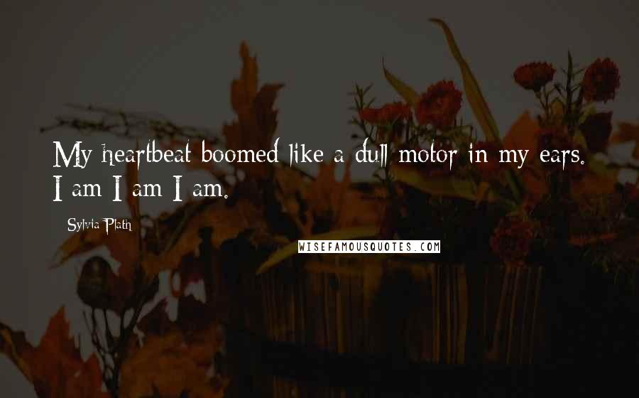 Sylvia Plath Quotes: My heartbeat boomed like a dull motor in my ears. I am I am I am.