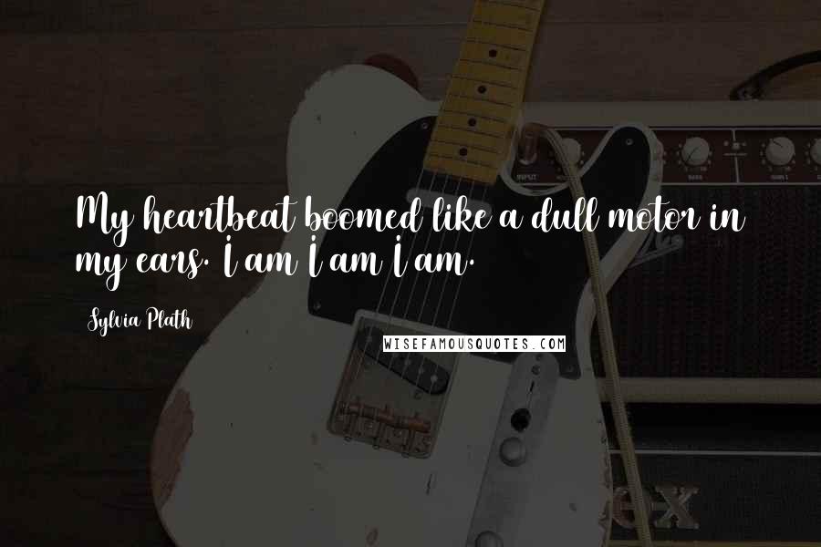 Sylvia Plath Quotes: My heartbeat boomed like a dull motor in my ears. I am I am I am.