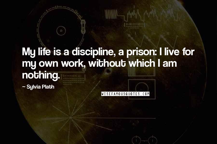 Sylvia Plath Quotes: My life is a discipline, a prison: I live for my own work, without which I am nothing.