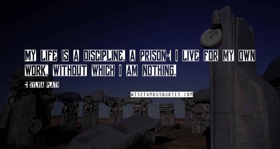 Sylvia Plath Quotes: My life is a discipline, a prison: I live for my own work, without which I am nothing.