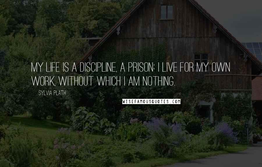 Sylvia Plath Quotes: My life is a discipline, a prison: I live for my own work, without which I am nothing.